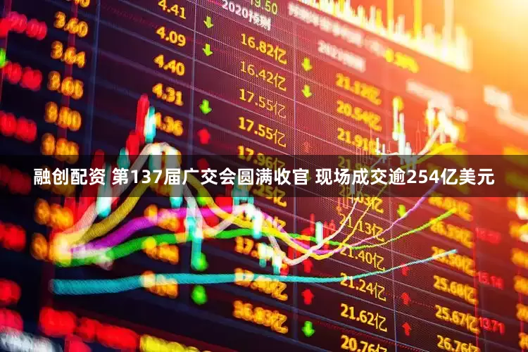 融创配资 第137届广交会圆满收官 现场成交逾254亿美元