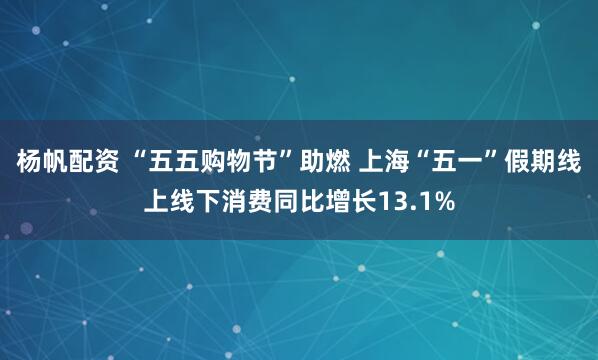 杨帆配资 “五五购物节”助燃 上海“五一”假期线上线下消费同比增长13.1%