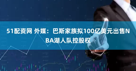 51配资网 外媒：巴斯家族拟100亿美元出售NBA湖人队控股权