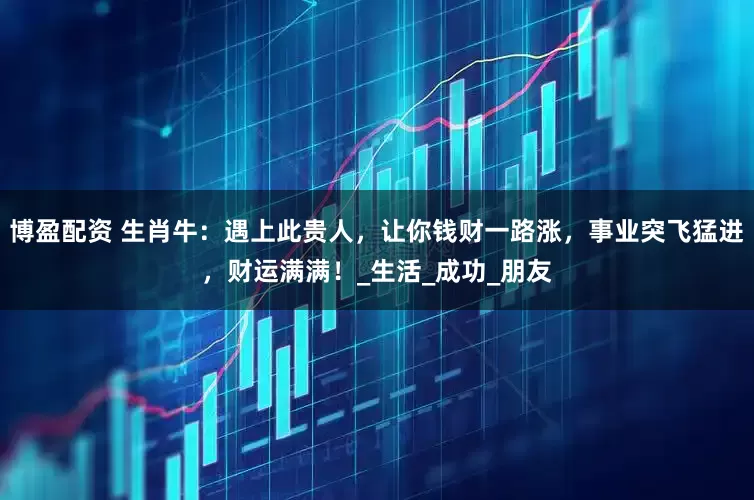 博盈配资 生肖牛：遇上此贵人，让你钱财一路涨，事业突飞猛进，财运满满！_生活_成功_朋友