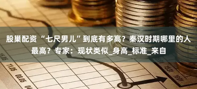 股巢配资 “七尺男儿”到底有多高？秦汉时期哪里的人最高？专家：现状类似_身高_标准_来自