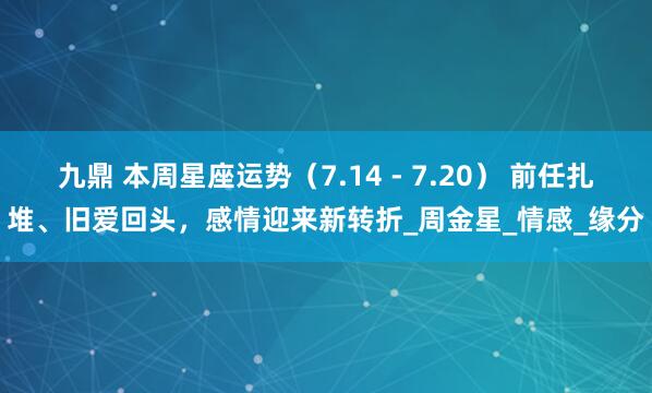 九鼎 本周星座运势（7.14 - 7.20） 前任扎堆、旧爱回头，感情迎来新转折_周金星_情感_缘分