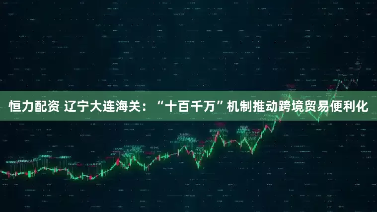 恒力配资 辽宁大连海关：“十百千万”机制推动跨境贸易便利化