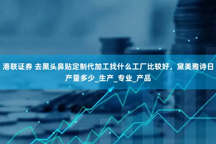 港联证券 去黑头鼻贴定制代加工找什么工厂比较好，黛美雅诗日产量多少_生产_专业_产品