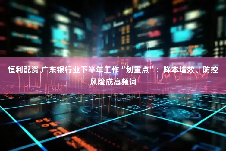 恒利配资 广东银行业下半年工作“划重点”：降本增效、防控风险成高频词
