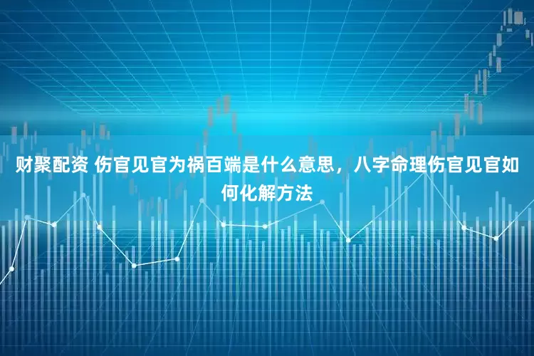 财聚配资 伤官见官为祸百端是什么意思，八字命理伤官见官如何化解方法