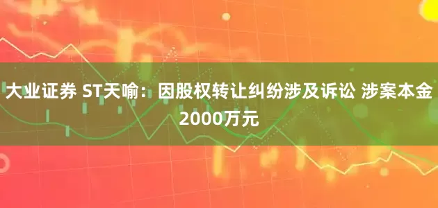 大业证券 ST天喻:因股权转让纠纷涉及诉讼 涉案本金2000万元