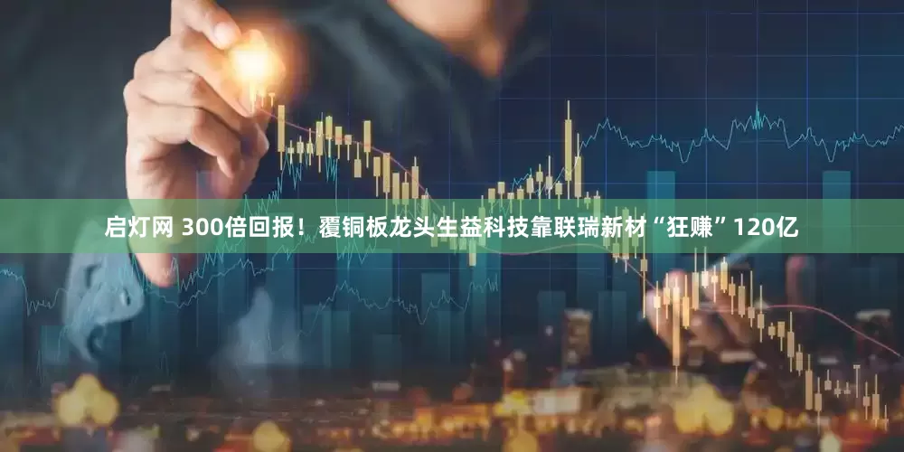 启灯网 300倍回报！覆铜板龙头生益科技靠联瑞新材“狂赚”120亿