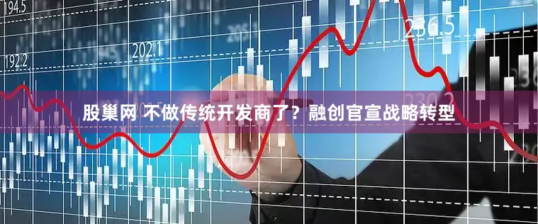 股巢网 不做传统开发商了?融创官宣战略转型
