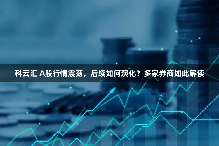 科云汇 A股行情震荡，后续如何演化？多家券商如此解读