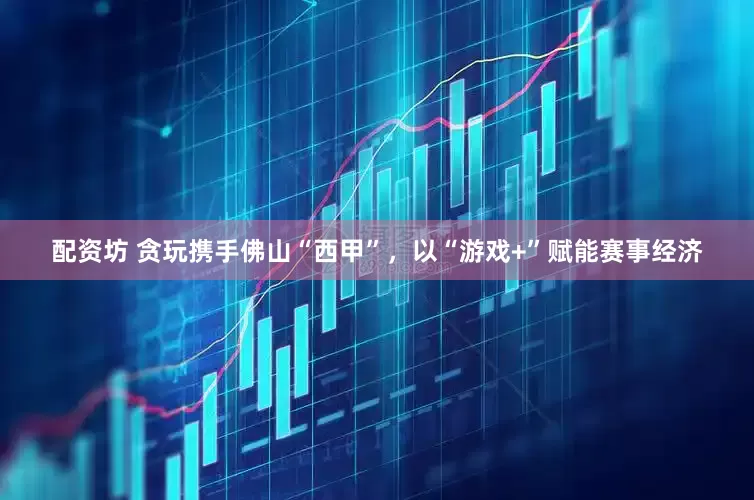 配资坊 贪玩携手佛山“西甲”，以“游戏+”赋能赛事经济